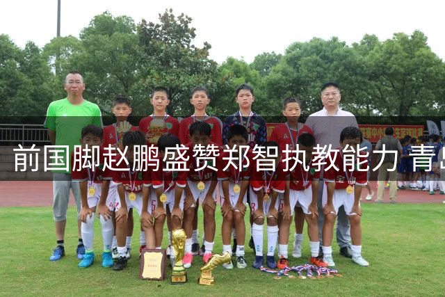 前国脚赵鹏盛赞郑智执教能力 青岛西海岸冲进中超前四引热议