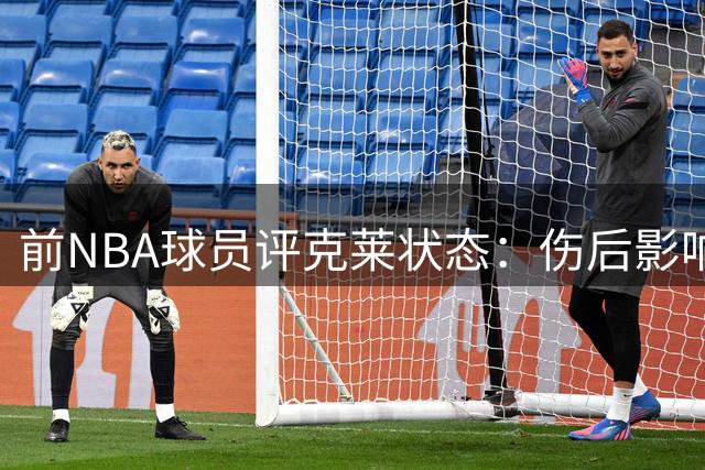 前NBA球员评克莱状态：伤后影响显著 能力大不如前
