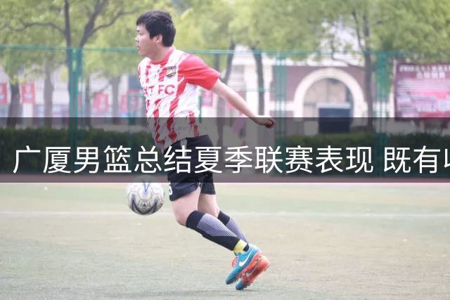 广厦男篮总结夏季联赛表现 既有收获也存改进空间