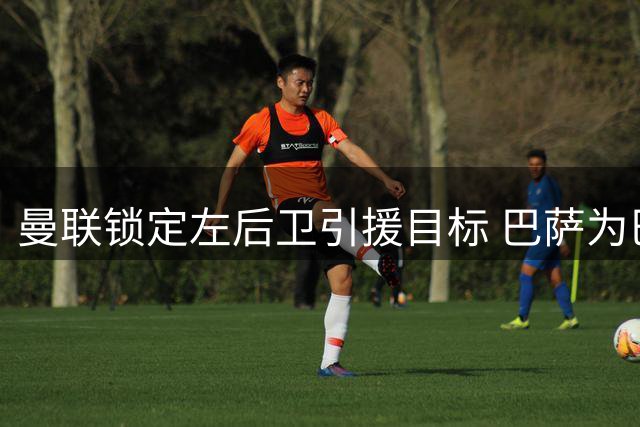 曼联锁定左后卫引援目标 巴萨为巴尔德标价超3000万欧