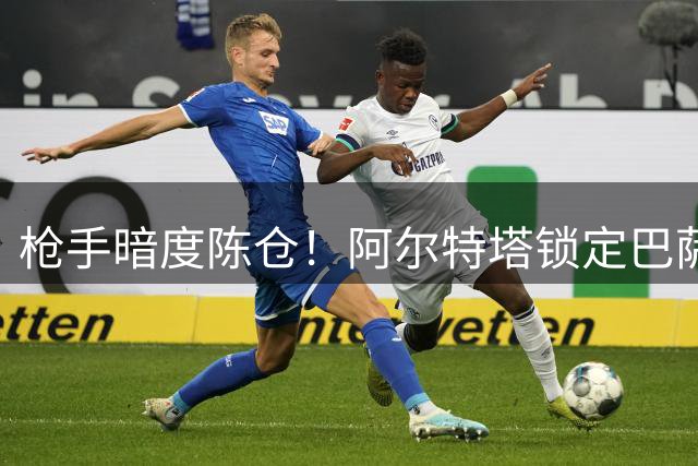 枪手暗度陈仓！阿尔特塔锁定巴萨妖锋 4300万抄底价引爆夏窗