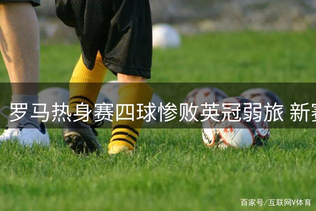 罗马热身赛四球惨败英冠弱旅 新赛季阵容短板暴露无遗