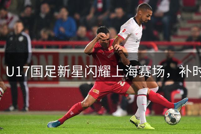 U17国足新星闪耀上海赛场，补时绝杀阿森纳展现年轻力量